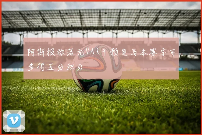 阿斯报称若无VAR干预皇马本赛季可多得五分积分