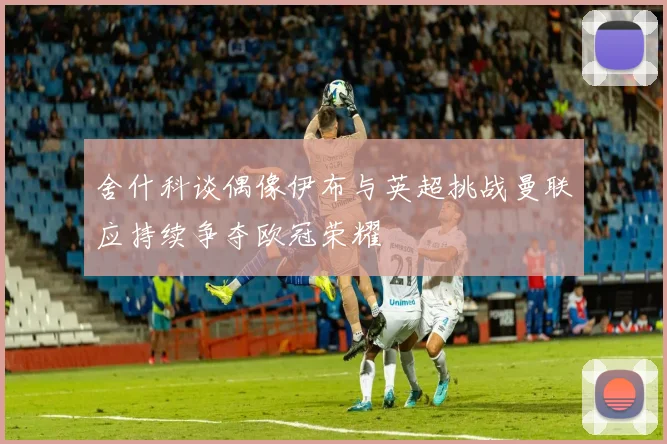 舍什科谈偶像伊布与英超挑战曼联应持续争夺欧冠荣耀