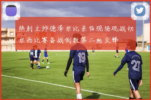 热刺主帅德泽尔比亲临现场观战切尔西比赛备战倒数第二轮交锋