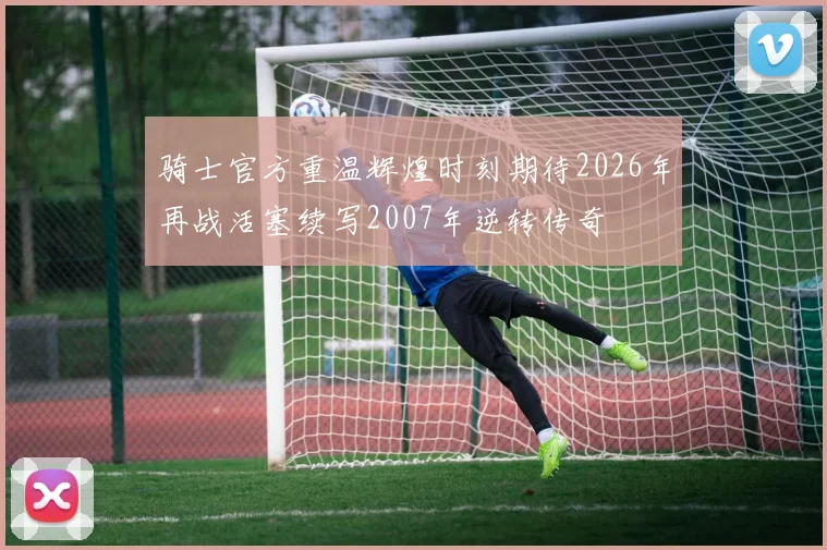 骑士官方重温辉煌时刻期待2026年再战活塞续写2007年逆转传奇