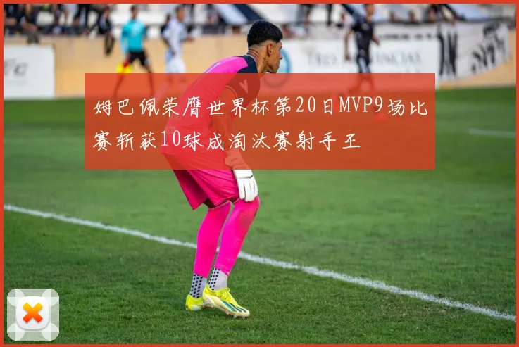 姆巴佩荣膺世界杯第20日MVP9场比赛斩获10球成淘汰赛射手王