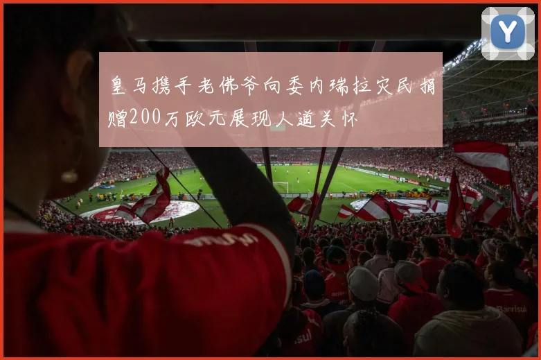 皇马携手老佛爷向委内瑞拉灾民捐赠200万欧元展现人道关怀