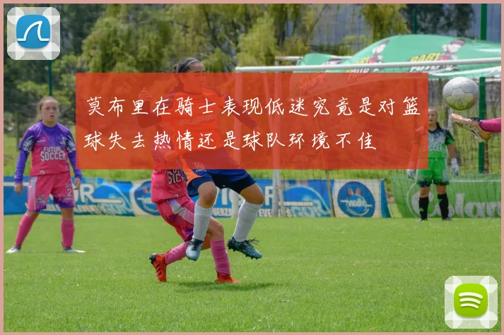 莫布里在骑士表现低迷究竟是对篮球失去热情还是球队环境不佳