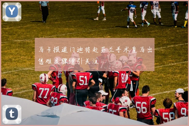 马卡报道门迪将赴芬兰手术皇马出售难度骤增引关注