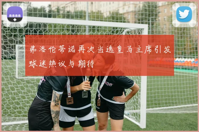 弗洛伦蒂诺再次当选皇马主席引发球迷热议与期待