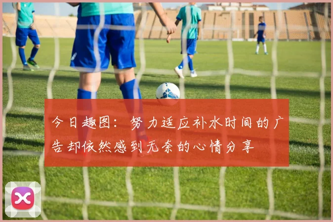 今日趣图：努力适应补水时间的广告却依然感到无奈的心情分享