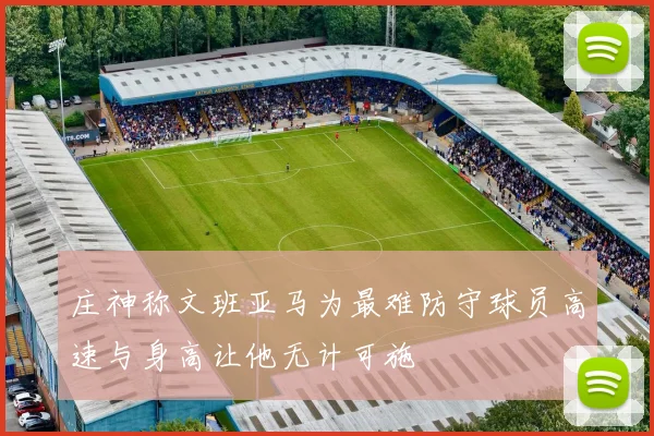 庄神称文班亚马为最难防守球员高速与身高让他无计可施