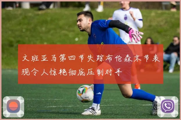 文班亚马第四节失踪布伦森末节表现令人惊艳彻底压制对手