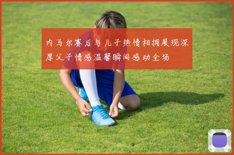 内马尔赛后与儿子热情相拥展现深厚父子情感温馨瞬间感动全场
