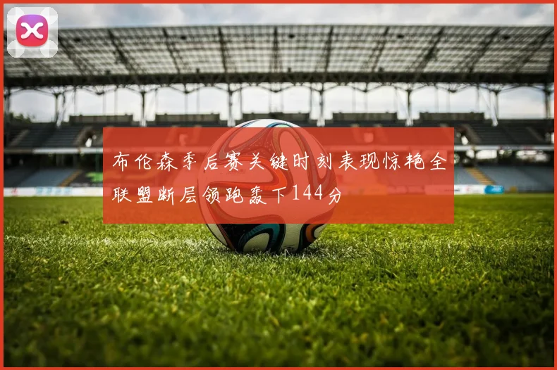 布伦森季后赛关键时刻表现惊艳全联盟断层领跑轰下144分