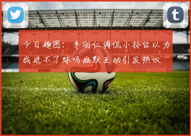 今日趣图：李刚仁调侃小孙你以为我进不了球吗幽默互动引发热议