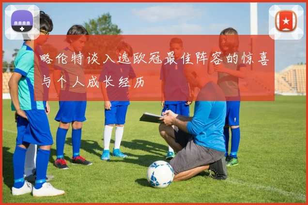 略伦特谈入选欧冠最佳阵容的惊喜与个人成长经历