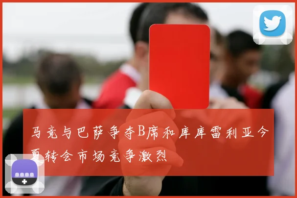 马竞与巴萨争夺B席和库库雷利亚今夏转会市场竞争激烈