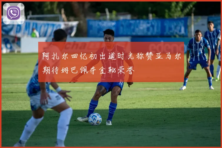 阿扎尔回忆初出道时光称赞亚马尔期待姆巴佩夺金靴荣誉